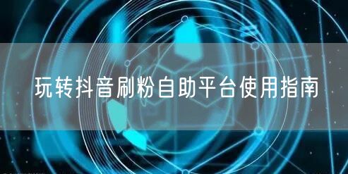 玩转抖音刷粉自助平台使用指南