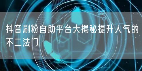 抖音刷粉自助平台大揭秘提升人气的不二法门