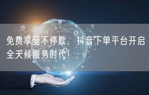 免费享受不停歇，抖音下单平台开启全天候服务时代！