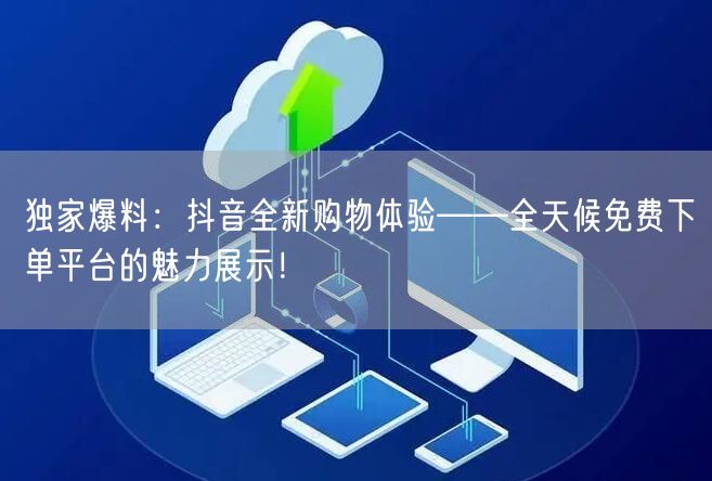 独家爆料：抖音全新购物体验——全天候免费下单平台的魅力展示！