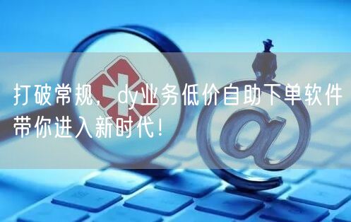 打破常规，dy业务低价自助下单软件带你进入新时代！
