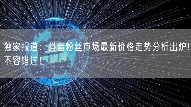 独家报道：抖音粉丝市场最新价格走势分析出炉！不容错过！