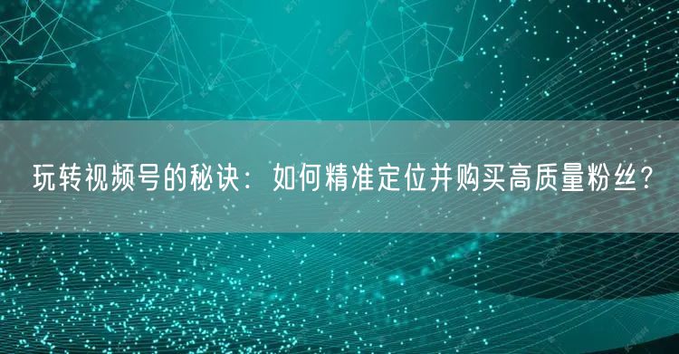 玩转视频号的秘诀：如何精准定位并购买高质量粉丝？