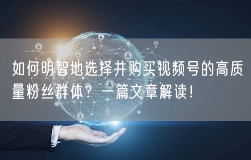 如何明智地选择并购买视频号的高质量粉丝群体？一篇文章解读！