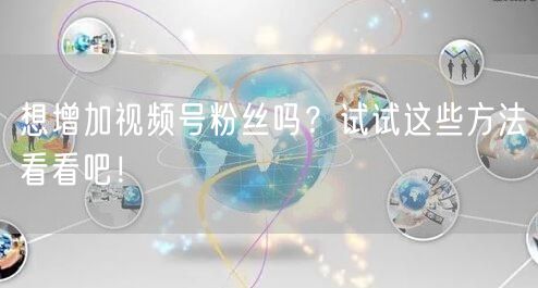想增加视频号粉丝吗？试试这些方法看看吧！