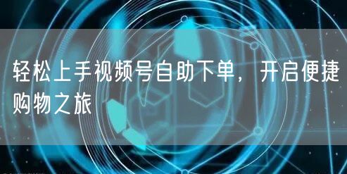 轻松上手视频号自助下单，开启便捷购物之旅