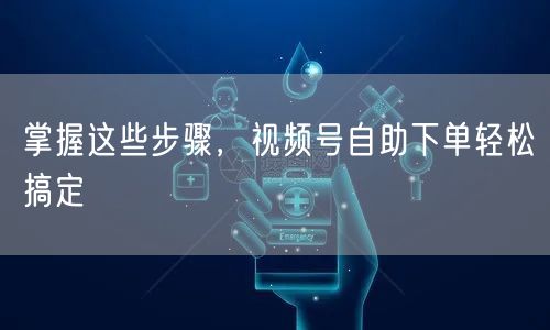 掌握这些步骤，视频号自助下单轻松搞定