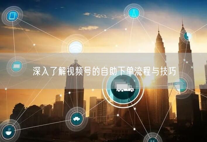 深入了解视频号的自助下单流程与技巧
