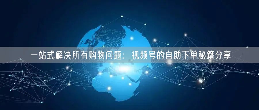 一站式解决所有购物问题：视频号的自助下单秘籍分享