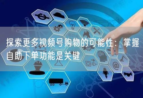 探索更多视频号购物的可能性：掌握自助下单功能是关键