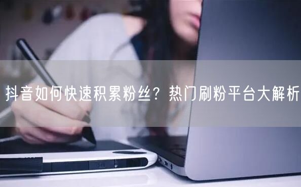 抖音如何快速积累粉丝？热门刷粉平台大解析