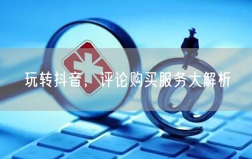 玩转抖音，评论购买服务大解析