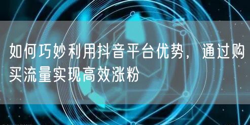 如何巧妙利用抖音平台优势，通过购买流量实现高效涨粉