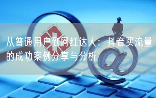 从普通用户到网红达人：抖音买流量的成功案例分享与分析