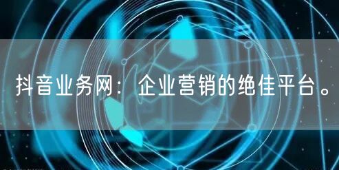 抖音业务网：企业营销的绝佳平台。
