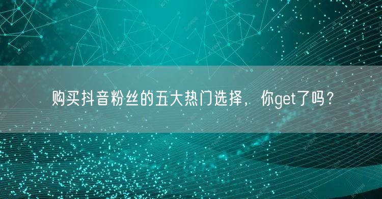购买抖音粉丝的五大热门选择，你get了吗？