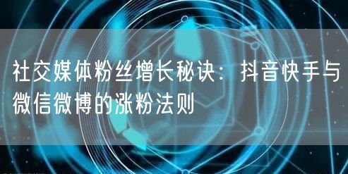 社交媒体粉丝增长秘诀：抖音快手与微信微博的涨粉法则