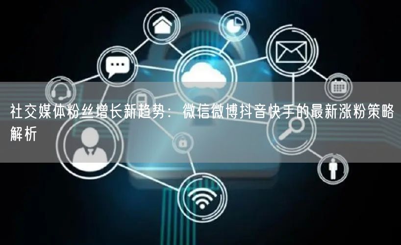 社交媒体粉丝增长新趋势：微信微博抖音快手的最新涨粉策略解析