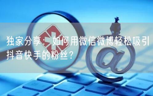 独家分享：如何用微信微博轻松吸引抖音快手的粉丝？