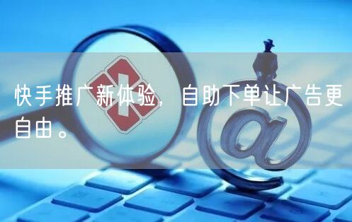 快手推广新体验，自助下单让广告更自由。