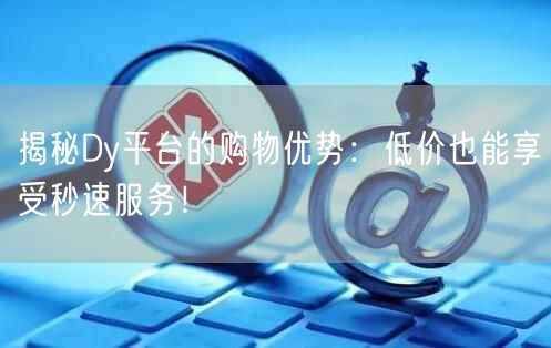 揭秘Dy平台的购物优势：低价也能享受秒速服务！