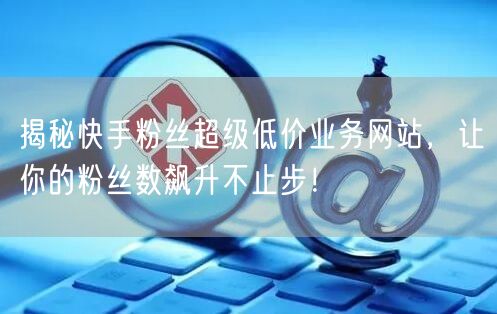 揭秘快手粉丝超级低价业务网站，让你的粉丝数飙升不止步！