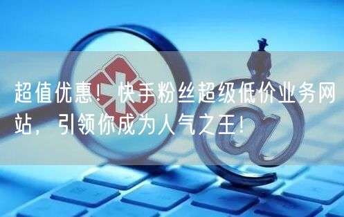 超值优惠！快手粉丝超级低价业务网站，引领你成为人气之王！