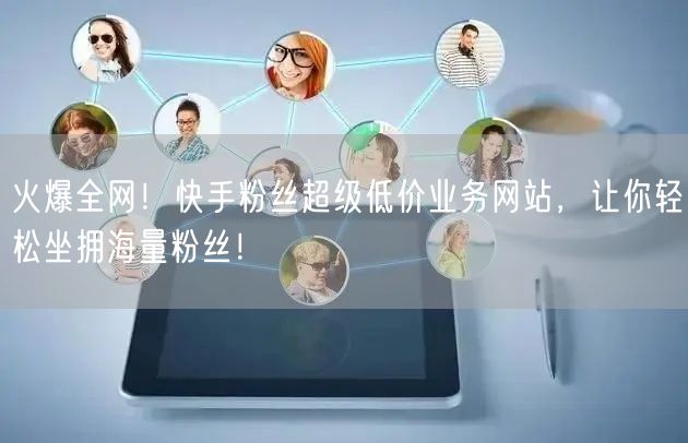 火爆全网！快手粉丝超级低价业务网站，让你轻松坐拥海量粉丝！