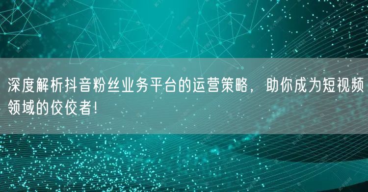 深度解析抖音粉丝业务平台的运营策略，助你成为短视频领域的佼佼者！