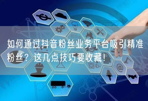 如何通过抖音粉丝业务平台吸引精准粉丝？这几点技巧要收藏！