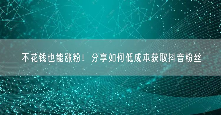 不花钱也能涨粉！分享如何低成本获取抖音粉丝