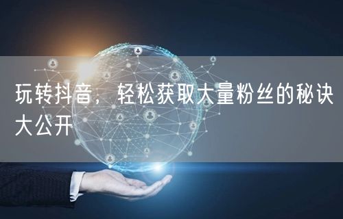 玩转抖音，轻松获取大量粉丝的秘诀大公开