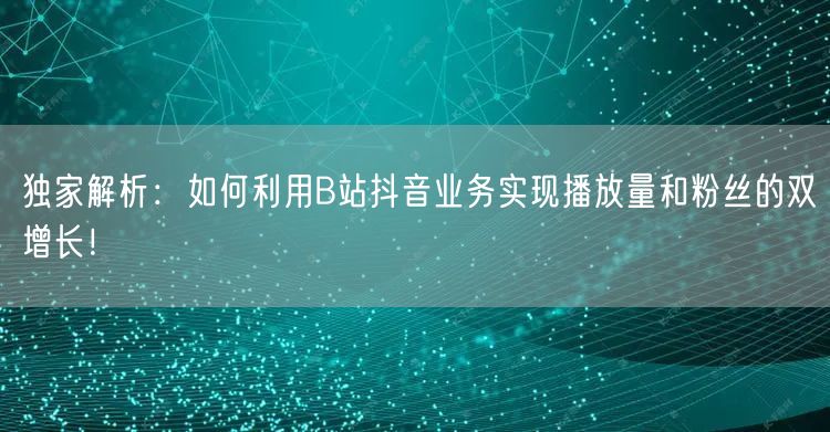 独家解析：如何利用B站抖音业务实现播放量和粉丝的双增长！