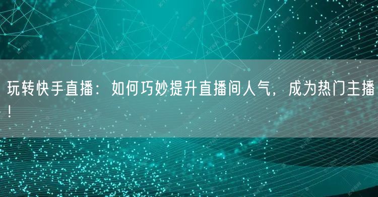 玩转快手直播：如何巧妙提升直播间人气，成为热门主播！