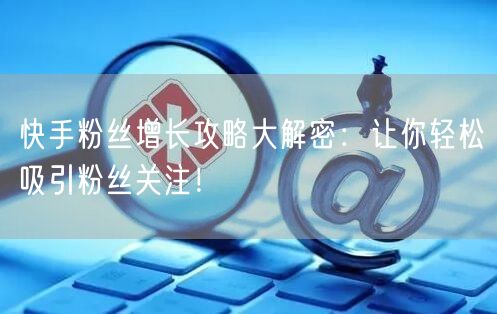 快手粉丝增长攻略大解密：让你轻松吸引粉丝关注！