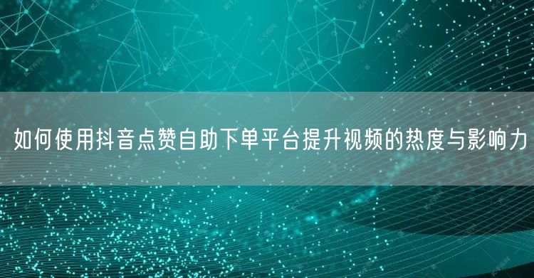 如何使用抖音点赞自助下单平台提升视频的热度与影响力