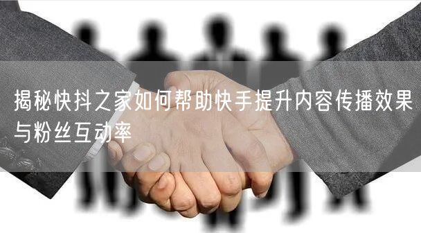 揭秘快抖之家如何帮助快手提升内容传播效果与粉丝互动率