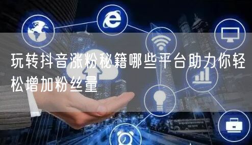 玩转抖音涨粉秘籍哪些平台助力你轻松增加粉丝量
