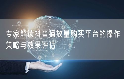 专家解读抖音播放量购买平台的操作策略与效果评估