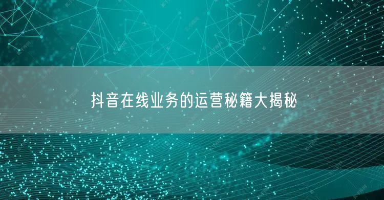 抖音在线业务的运营秘籍大揭秘