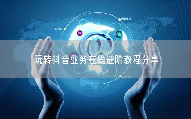 玩转抖音业务在线进阶教程分享