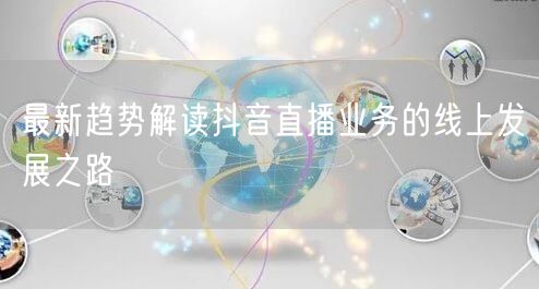 最新趋势解读抖音直播业务的线上发展之路