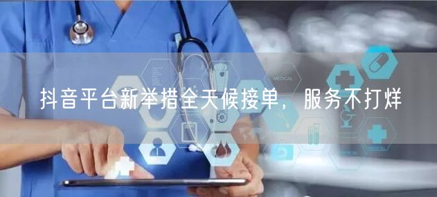 抖音平台新举措全天候接单，服务不打烊
