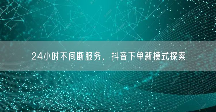24小时不间断服务，抖音下单新模式探索
