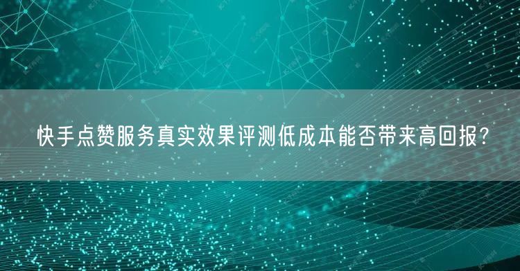 快手点赞服务真实效果评测低成本能否带来高回报？