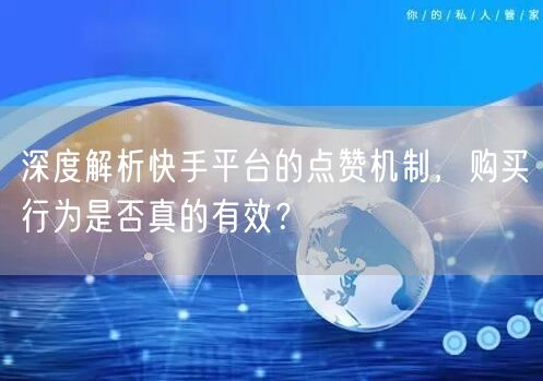 深度解析快手平台的点赞机制，购买行为是否真的有效？