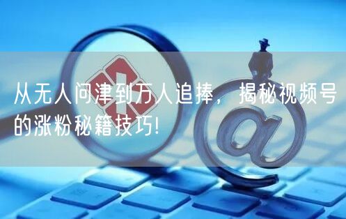 从无人问津到万人追捧，揭秘视频号的涨粉秘籍技巧!