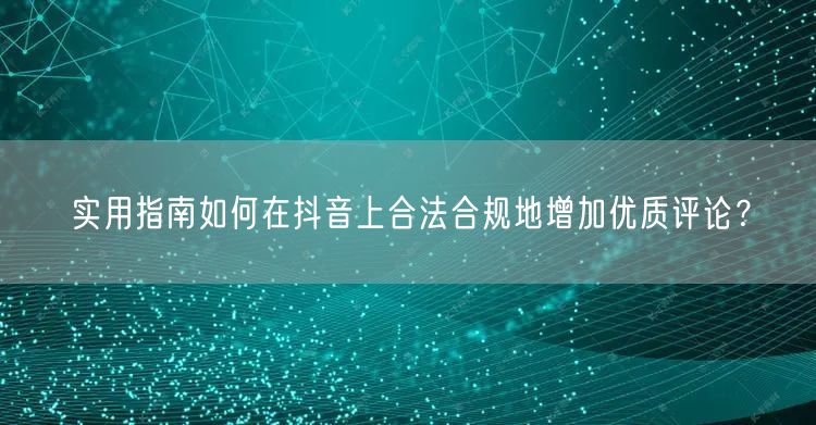实用指南如何在抖音上合法合规地增加优质评论？