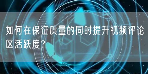 如何在保证质量的同时提升视频评论区活跃度？