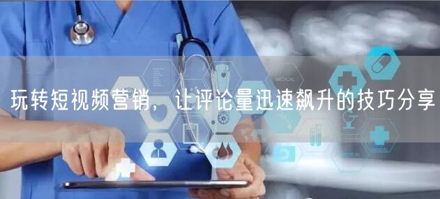 玩转短视频营销，让评论量迅速飙升的技巧分享